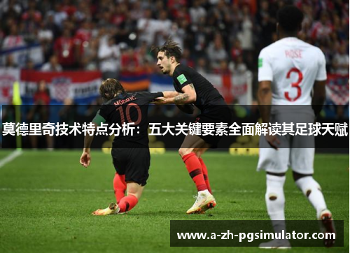 莫德里奇技术特点分析：五大关键要素全面解读其足球天赋
